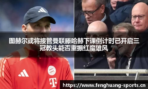 图赫尔或将接管曼联滕哈赫下课倒计时已开启三冠教头能否重振红魔雄风